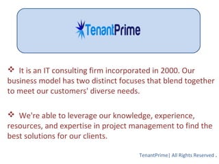  It is an IT consulting firm incorporated in 2000. Our
business model has two distinct focuses that blend together
to meet our customers' diverse needs.
 We're able to leverage our knowledge, experience,
resources, and expertise in project management to find the
best solutions for our clients.
TenantPrime| All Rights Reserved .
 