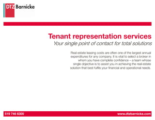 Tenant representation services
                Your single point of contact for total solutions
                        Real estate leasing costs are often one of the largest annual
                        expenditures for any company. It is vital to select a broker in
                               whom you have complete confidence – a team whose
                          single objective is to assist you in achieving the real estate
                        solution that best fulfils your financial and operational needs.




519 746 6300                                                 www.dtzbarnicke.com
 