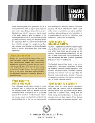 TENANT
                                                                                           RIGHTS
    Some landlords prefer oral agreements, but it is         from other tenants’ wrongful behavior. Of course,
    more common for them to require your signature           you may not disturb other tenants either. Except
    on a written lease. Be sure to read the lease care-      under certain circumstances and subject to certain
    fully before you sign it. If you want to change a part   conditions, a landlord may not interrupt utilities to
    of the lease, discuss it with the landlord. If the       a tenant unless the interruption results from bona
    landlord agrees, the two of you should decide how        fide repairs, construction or emergency.
    you want to word the change and then write it into
    the agreement. Both you and the landlord should          YOUR RIGHT TO
    then initial the change. For example, many stan-         HEALTH & SAFETY
    dard leases prohibit pets, but your landlord may be      You have a right to demand that the landlord repair
    willing to accept a pet if you put down extra money      any condition that materially affects your health
    as security.                                             and safety. Under Texas law, by renting you the
                                                             property, the landlord guarantees that the unit will
LANDLORD-TENANT                                              be a fit place to live. Under certain conditions, you
disputes are common and can become very emo-                 and the landlord may have a written agreement
tional. You should know your legal rights and obliga-        that you will make needed repairs.
tions. The relationship between Texas landlords and
their tenants is governed by several statutes, partic-       The landlord does not have a duty to pay for or
ularly Chapter 92 of the Texas Property Code, and by         make repairs if you or your guests cause an unsafe
various court rulings. However, the most important           or unhealthy condition through negligence, care-
source of information about your relationship with           lessness, abuse or accident—unless the condition
your landlord is your rental agreement, whether it           resulted from “normal wear and tear.” Also, the
is written or oral.                                          landlord must provide smoke detectors. You may
                                                             not waive that provision, and you may not discon-
                                                             nect or disable the smoke detector.
    YOUR RIGHT TO
    PEACE AND QUIET                                          YOUR RIGHT TO SECURITY
    Your rights as a tenant include the right to “quiet      Although there are some specific exceptions,
    enjoyment” as it is called in the law. This means        under Texas law a dwelling must be equipped with
    the landlord cannot evict you without cause or           security devices such as window latches, keyed
    otherwise disturb your right to live in peace and        dead bolts on exterior doors, sliding door pin
    quiet. If other tenants in your building are disturb-    locks, sliding door handle latches or sliding door
    ing you, you should complain to the landlord. The        security bars and door viewers. These devices
    landlord has a duty to see that you are protected        must be installed at the landlord’s expense. If such
 