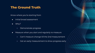 The Ground Truth
Know where you’re starting from
● Initial broad assessment
● Why?
○ Demonstrate progress
● Measure when you start and regularly re-measure
○ Can’t measure change till the 2nd measurement
○ Get an early measurement to show progress early
 