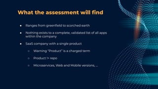 What the assessment will ﬁnd
● Ranges from greenﬁeld to scorched earth
● Nothing exists to a complete, validated list of all apps
within the company
● SaaS company with a single product
○ Warning “Product” is a charged term
○ Product != repo
○ Microservices, Web and Mobile versions, …
 