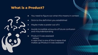 What is a Product?
● You need to ﬁgure out what this means in context
● Stick to the deﬁnition you established
● Maybe make a poster out of it
● Avoids incredible amounts of future confusion
and misunderstanding
● Product X was assessed
versus
A repo that is one of the 6 repos that
makes up Product X was assessed
 