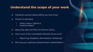 Understand the scope of your work
● Hopefully covered clearly before you were hired
● There’s no standard
○ Write it down / deﬁne it
○ Another poster?
● Apps only, App and Infra, Containers, Cloud, …
● How much of the vulnerability lifecycle do you own?
○ Reporting, Mitigation, Remediation, Retesting?
● Who are your upstream & downstream stakeholders?
 