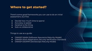 Where to get started?
There’s some good frameworks you can use to do an initial
assessment, but ﬁrst:
● Decide how much time to spend
● Accuracy vs speed
● Iterative is the thing
● Solo vs collaborative
Things to use as a guide:
● OWASP SAMM (Software Assurance Maturity Model)
● OWASP ASVS (Application Security Veriﬁcation Standard)
● OWASP DSOMM (DevSecOps Maturity Model)
 