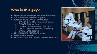 Who is this guy?
● Reformed programmer & AppSec Engineer
● CTO & Founder of DefectDojo Inc
● 15+ years in the OWASP community
○ OWASP DefectDojo (core maintainer)
○ OWASP Podcast (host)
○ OWASP Global Board of Directors
○ OWASP AppSec Pipeline (co-leader)
○ OWASP WTE (leader)
● 22+ years using FLOSS and Linux
● Go language fanboy
● Ee Dan in Tang Soo Do (2nd degree black belt)
 