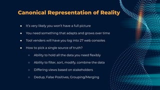 Canonical Representation of Reality
● It’s very likely you won’t have a full picture
● You need something that adapts and grows over time
● Tool venders will have you log into 27 web consoles
● How to pick a single source of truth?
○ Ability to hold all the data you need ﬂexibly
○ Ability to ﬁlter, sort, modify, combine the data
○ Differing views based on stakeholders
○ Dedup, False Positives, Grouping/Merging
 