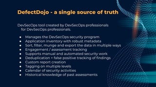 DefectDojo - a single source of truth
DevSecOps tool created by DevSecOps professionals
for DevSecOps professionals.
● Manages the DevSecOps security program
● Application inventory with robust metadata
● Sort, ﬁlter, munge and export the data in multiple ways
● Engagement / assessment tracking
● Supports manual and automated security work
● Deduplication + false positive tracking of ﬁndings
● Custom report creation
● Tagging on multiple levels
● Calendar of security activities
● Historical knowledge of past assessments
 