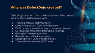 Why was DefectDojo created?
DefectDojo was born from the frustrations of the product
security team at Rackspace with:
● Tracking manual testing efforts
● Combining output from multiple tools
● Tools having a snowﬂake way to represent issues
● De-duping and merging/grouping ﬁndings
● False-positive management
● Reporting on infra & app issues
● Logging into N vendor motherships
● The need to automate (REST API)
 