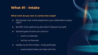 What #1 - Intake
What work do you own or comes into scope?
● Remember that initial assessment, you nailed down scope,
right?
● Be DRY when gathering data (Don’t Repeat Yourself)
● Several types of work can come in:
○ Event vs Calendar
○ Ad-hoc vs Planned
● Ideally, try to limit intake - tricky politically
○ Automated intake can help with this
 