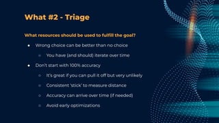 What #2 - Triage
What resources should be used to fulﬁll the goal?
● Wrong choice can be better than no choice
○ You have (and should) iterate over time
● Don’t start with 100% accuracy
○ It’s great if you can pull it off but very unlikely
○ Consistent ‘stick’ to measure distance
○ Accuracy can arrive over time (if needed)
○ Avoid early optimizations
 