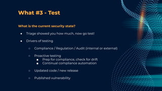 What #3 - Test
What is the current security state?
● Triage showed you how much, now go test!
● Drivers of testing
○ Compliance / Regulation / Audit (internal or external)
○ Proactive testing
■ Prep for compliance, check for drift
■ Continual compliance automation
○ Updated code / new release
○ Published vulnerability
 