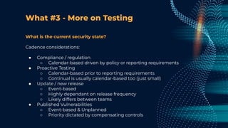 What #3 - More on Testing
What is the current security state?
Cadence considerations:
● Compliance / regulation
○ Calendar-based driven by policy or reporting requirements
● Proactive Testing
○ Calendar-based prior to reporting requirements
○ Continual is usually calendar-based too (just small)
● Update / new release
○ Event-based
○ Highly dependant on release frequency
○ Likely differs between teams
● Published Vulnerabilities
○ Event-based & Unplanned
○ Priority dictated by compensating controls
 