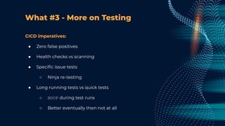 What #3 - More on Testing
CICD imperatives:
● Zero false positives
● Health checks vs scanning
● Speciﬁc issue tests
○ Ninja re-testing
● Long running tests vs quick tests
○ NOOP during test runs
○ Better eventually then not at all
 
