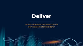 Deliver
What addresses the needs of the
downstream stakeholders?
 