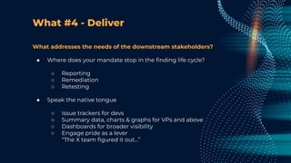 What #4 - Deliver
What addresses the needs of the downstream stakeholders?
● Where does your mandate stop in the ﬁnding life cycle?
○ Reporting
○ Remediation
○ Retesting
● Speak the native tongue
○ Issue trackers for devs
○ Summary data, charts & graphs for VPs and above
○ Dashboards for broader visibility
○ Engage pride as a lever
“The X team ﬁgured it out…”
 