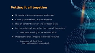 Putting it all together
● Understand your environment and scope
● Create your workﬂow / AppSec Pipeline
● Rely on constant iteration and feedback loops
● Let the system tell you rather then you tell the system
○ Continual learning via experimentation
● People (and their time) are the critical resource
○ Automate all the things
that don’t need a human brain
 
