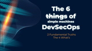 The 6
things of
simple machines
DevSecOps
2 Fundamental Truths
The 4 What’s
 
