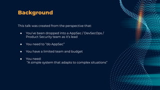 Background
This talk was created from the perspective that:
● You’ve been dropped into a AppSec / DevSecOps /
Product Security team as it’s lead
● You need to “do AppSec”
● You have a limited team and budget
● You need:
“A simple system that adapts to complex situations”
 