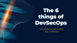 The 6
things of
DevSecOps
2 Fundamental Truths
The 4 What’s
 