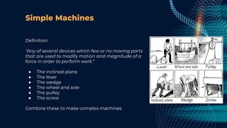 Simple Machines
Deﬁnition:
“Any of several devices which few or no moving parts
that are used to modify motion and magnitude of a
force in order to perform work.”
● The inclined plane
● The lever
● The wedge
● The wheel and axle
● The pulley
● The screw
Combine these to make complex machines
 