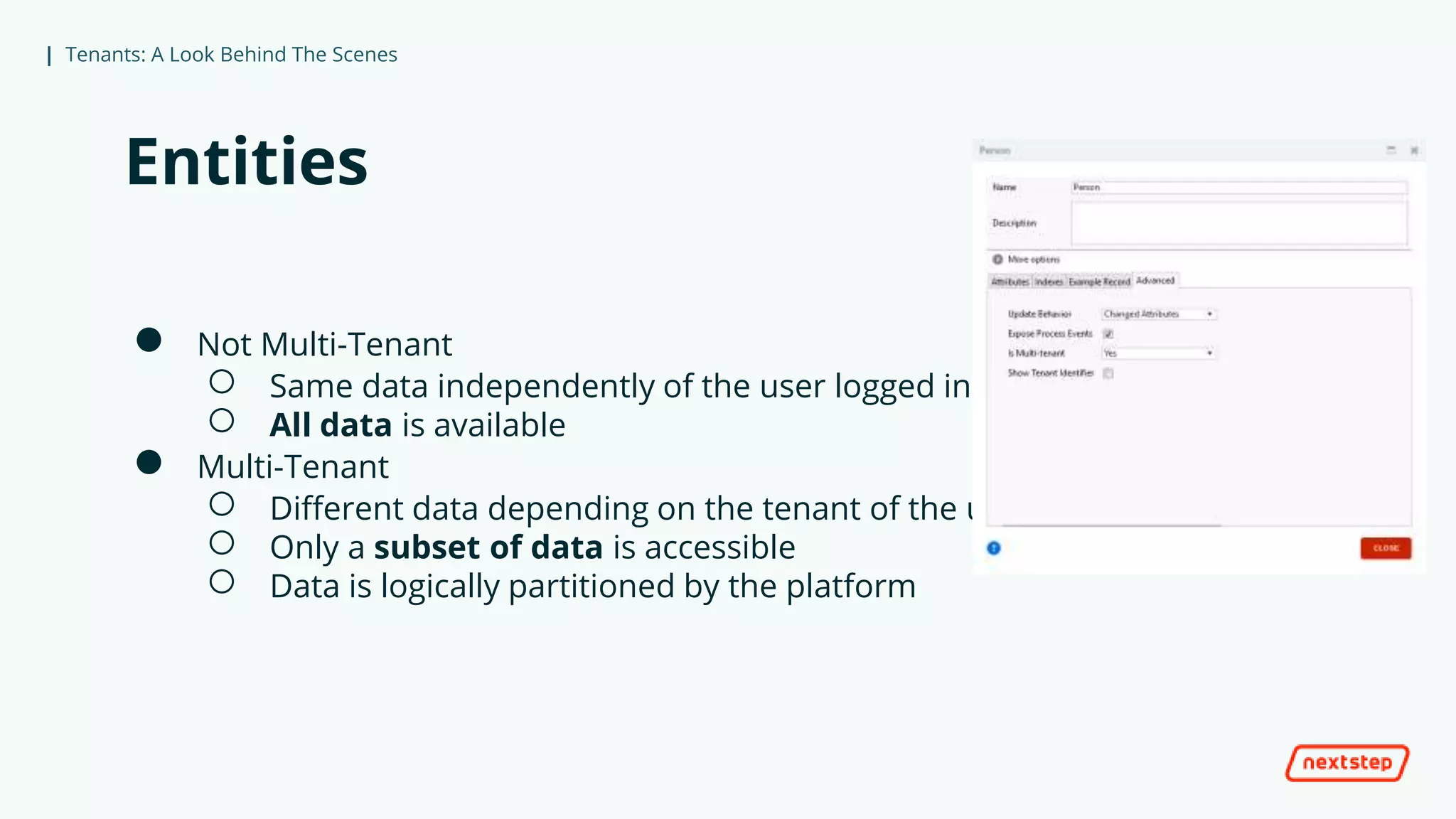 | Tenants: A Look Behind The Scenes
Entities
● Not Multi-Tenant
○ Same data independently of the user logged in
○ All data is available
● Multi-Tenant
○ Different data depending on the tenant of the user that logged in
○ Only a subset of data is accessible
○ Data is logically partitioned by the platform
 