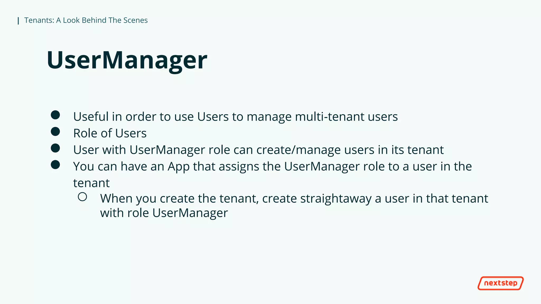 | Tenants: A Look Behind The Scenes
UserManager
● Useful in order to use Users to manage multi-tenant users
● Role of Users
● User with UserManager role can create/manage users in its tenant
● You can have an App that assigns the UserManager role to a user in the
tenant
○ When you create the tenant, create straightaway a user in that tenant
with role UserManager
 