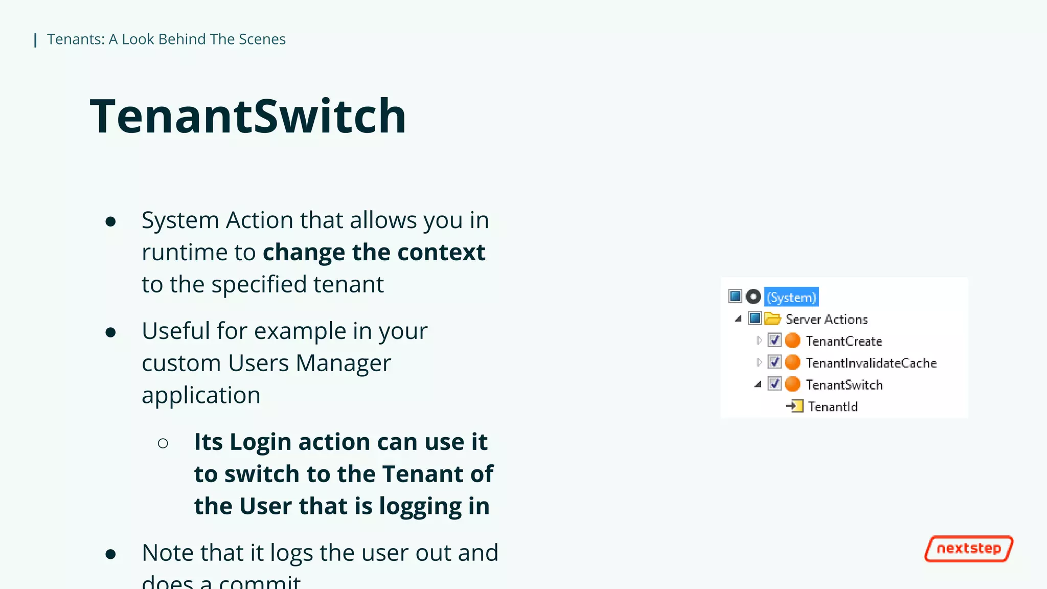 | Tenants: A Look Behind The Scenes
TenantSwitch
● System Action that allows you in
runtime to change the context
to the specified tenant
● Useful for example in your
custom Users Manager
application
○ Its Login action can use it
to switch to the Tenant of
the User that is logging in
● Note that it logs the user out and
 