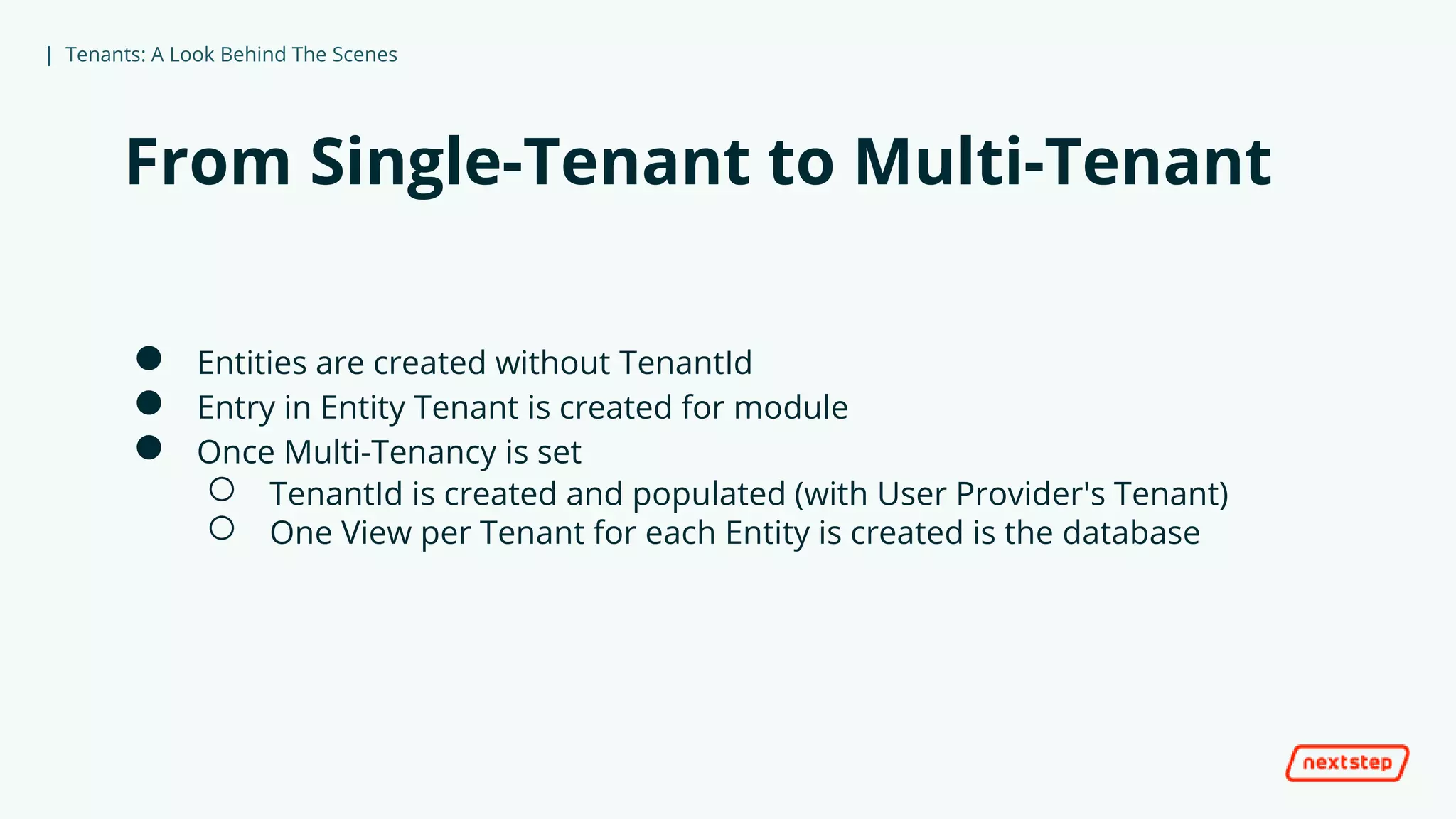 | Tenants: A Look Behind The Scenes
From Single-Tenant to Multi-Tenant
● Entities are created without TenantId
● Entry in Entity Tenant is created for module
● Once Multi-Tenancy is set
○ TenantId is created and populated (with User Provider's Tenant)
○ One View per Tenant for each Entity is created is the database
 
