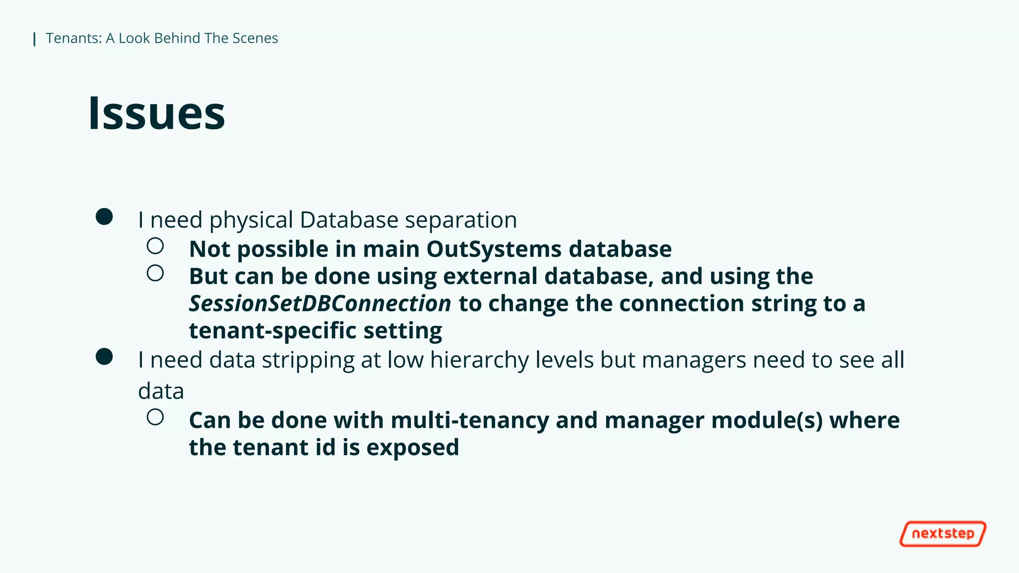 | Tenants: A Look Behind The Scenes
Issues
● I need physical Database separation
○ Not possible in main OutSystems database
○ But can be done using external database, and using the
SessionSetDBConnection to change the connection string to a
tenant-specific setting
● I need data stripping at low hierarchy levels but managers need to see all
data
○ Can be done with multi-tenancy and manager module(s) where
the tenant id is exposed
 
