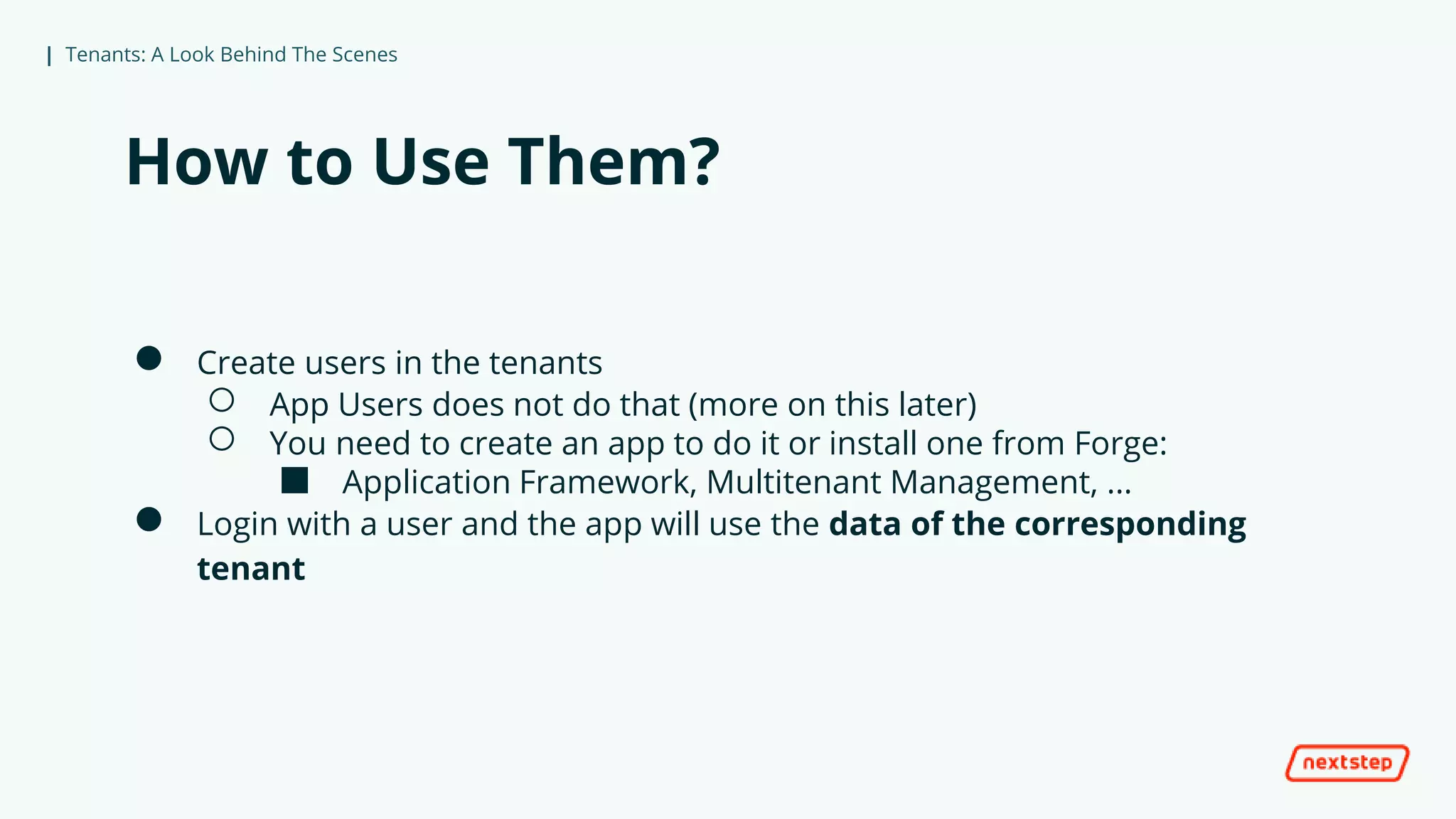 | Tenants: A Look Behind The Scenes
How to Use Them?
● Create users in the tenants
○ App Users does not do that (more on this later)
○ You need to create an app to do it or install one from Forge:
■ Application Framework, Multitenant Management, ...
● Login with a user and the app will use the data of the corresponding
tenant
 