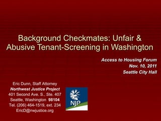 Background Checkmates: Unfair & Abusive Tenant-Screening in Washington Access to Housing Forum Nov. 10, 2011 Seattle City Hall Eric Dunn, Staff Attorney Northwest Justice Project 401 Second Ave. S., Ste. 407 Seattle, Washington  98104 Tel. (206) 464-1519, ext. 234 [email_address] 