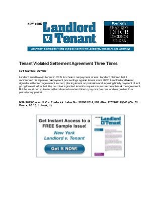 Tenant Violated Settlement Agreement Three Times
LVT Number: #27309
Landlord sued to evict tenant in 2015 for chronic nonpayment of rent. Landlord claimed that it
commenced 16 separate nonpayment proceedings against tenant since 2002. Landlord and tenant
signed a settlement agreement in court, placing tenant on probation and requiring timely payment of rent
going forward. After that, the court twice granted tenant’s requests to excuse breaches of the agreement.
But the court denied tenant a third chance to extend time to pay overdue rent and restore him to a
probationary period.
NSA 2015 Owner LLC v. Frederick: Index No. 39206/2014, NYLJ No. 1202767129843 (Civ. Ct.
Bronx; 9/6/16; Lutwak, J)
 
