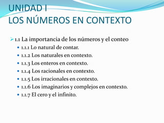UNIDAD I
LOS NÚMEROS EN CONTEXTO
 1.1 La importancia de los números y el conteo
    1.1.1 Lo natural de contar.
    1.1.2 Los naturales en contexto.
    1.1.3 Los enteros en contexto.
    1.1.4 Los racionales en contexto.
    1.1.5 Los irracionales en contexto.
    1.1.6 Los imaginarios y complejos en contexto.
    1.1.7 El cero y el infinito.
 