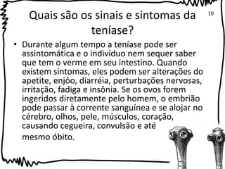 Quais são os sinais e sintomas da 
teníase? 
• Durante algum tempo a teníase pode ser 
assintomática e o indivíduo nem sequer saber 
que tem o verme em seu intestino. Quando 
existem sintomas, eles podem ser alterações do 
apetite, enjôo, diarréia, perturbações nervosas, 
irritação, fadiga e insônia. Se os ovos forem 
ingeridos diretamente pelo homem, o embrião 
pode passar à corrente sanguínea e se alojar no 
cérebro, olhos, pele, músculos, coração, 
causando cegueira, convulsão e até 
mesmo óbito. 
10 
 