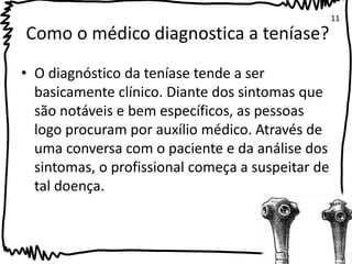 Como o médico diagnostica a teníase? 
• O diagnóstico da teníase tende a ser 
basicamente clínico. Diante dos sintomas que 
são notáveis e bem específicos, as pessoas 
logo procuram por auxílio médico. Através de 
uma conversa com o paciente e da análise dos 
sintomas, o profissional começa a suspeitar de 
tal doença. 
11 
 