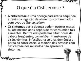 O que é a Cisticercose ? 
• A cisticercose é uma doença parasitária adquirida 
através da ingestão de alimentos contaminados 
com ovos de Taenia solium. 
• Os sintomas desta doença podem ocorrer meses 
ou até mesmo anos depois de ter consumido tais 
alimentos. Dentre eles podemos citar: dores de 
cabeça freqüentes, convulsões, transtornos de 
visão, vômitos, infecções na coluna, demência e 
perda da consciência. A maioria das pessoas com 
cisticercose nos músculos não apresenta 
sintomas. 
13 
 