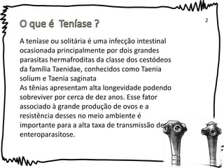 2 
A teníase ou solitária é uma infecção intestinal 
ocasionada principalmente por dois grandes 
parasitas hermafroditas da classe dos cestódeos 
da família Taenidae, conhecidos como Taenia 
solium e Taenia saginata 
As tênias apresentam alta longevidade podendo 
sobreviver por cerca de dez anos. Esse fator 
associado à grande produção de ovos e a 
resistência desses no meio ambiente é 
importante para a alta taxa de transmissão dessa 
enteroparasitose. 
 