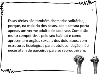 Essas tênias são também chamadas solitárias, 
porque, na maioria dos casos, cada pessoa porta 
apenas um verme adulto de cada vez. Como são 
muito competitivas pelo seu habitat e como 
apresentam órgãos sexuais dos dois sexos, com 
estruturas fisiológicas para autofecundação, não 
necessitam de parceiros para se reproduzirem. 
3 
 