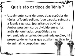 Quais são os tipos de Tênia ? 
5 
• Usualmente, consideramos duas espécies de 
tênias: a Taenia solium, (que parasita suínos) e 
a Taenia saginata, (parasitando bovinos). 
Ambas possuem corpo dividido em vários 
anéis denominados proglótides e na 
extremidade anterior, denominada escólex, há 
presença de ventosas que auxiliam na fixação 
do animal no corpo humano. 
 