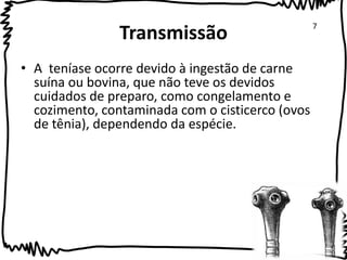 Transmissão 
• A teníase ocorre devido à ingestão de carne 
suína ou bovina, que não teve os devidos 
cuidados de preparo, como congelamento e 
cozimento, contaminada com o cisticerco (ovos 
de tênia), dependendo da espécie. 
7 
 