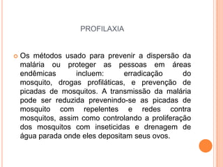 profilaxiaOs métodos usado para prevenir a dispersão da malária ou proteger as pessoas em áreas endêmicas incluem: erradicação do mosquito, drogas profiláticas, e prevenção de picadas de mosquitos. A transmissão da malária pode ser reduzida prevenindo-se as picadas de mosquito com repelentes e redes contra mosquitos, assim como controlando a proliferação dos mosquitos com inseticidas e drenagem de água parada onde eles depositam seus ovos.