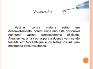 Vacinação	Vacinas contra malária estão em desenvolvimento, porém ainda não está disponível nenhuma vacina completamente eficiente. Atualmente, uma vacina para a doença vem sendo testada em Moçambique e os testes iniciais vêm mostrando bons resultados.
