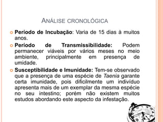Análise cronológicaPeríodo de Incubação: Varia de 15 dias à muitos anos.Período de Transmissibilidade: Podem permanecer viáveis por vários meses no meio ambiente, principalmente em presença de umidade.Susceptibilidade e Imunidade: Tem-se observado que a presença de uma espécie de Taenia garante certa imunidade, pois dificilmente um indivíduo apresenta mais de um exemplar da mesma espécie no seu intestino; porém não existem muitos estudos abordando este aspecto da infestação.
