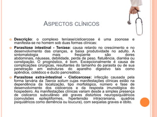 Aspectos clínicosDescrição: o complexo teníase/cisticercose é uma zoonose e manifesta-se no homem sob duas formas clínicas:Parasitose intestinal - Teníase: causa retardo no crescimento e no desenvolvimento das crianças, e baixa produtividade no adulto. A sintomatologia mais freqüente são dores abdominais, náuseas, debilidade, perda de peso, flatulência, diarréia ou constipação. O prognóstico, é bom. Excepcionalmente é causa de complicações cirúrgicas, resultantes do tamanho do parasita ou de sua penetração em estruturas do aparelho digestivo tais como apêndice, colédoco e ducto pancreático.Parasitose extra-intestinal - Cisticercose: infecção causada pela forma larvária da Taeniasolium cujas manifestações clínicas estão na dependência da localização, tipo morfológico, número e fase de desenvolvimento dos cisticercos e da resposta imunológica do hospedeiro. As manifestações clínicas variam desde a simples presença de cisticerco subcutâneo até graves distúrbios neuropsiquiátricos (convulsões epileptiformes, hipertensão intracraniana, quadros psiquiátricos como demência ou loucura), com seqüelas graves e óbito.
