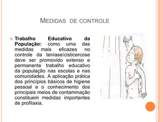 Medidas  de controleTrabalho Educativo da População: como uma das medidas mais eficazes no controle da teníase/cisticercose deve ser promovido extenso e permanente trabalho educativo da população nas escolas e nas comunidades. A aplicação prática dos princípios básicos de higiene pessoal e o conhecimento dos principais meios de contaminação constituem medidas importantes de profilaxia.
