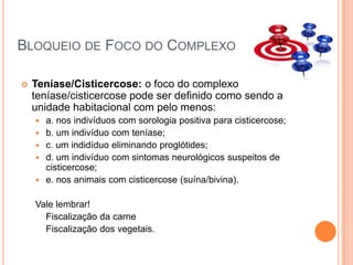 Bloqueio de Foco do ComplexoTeníase/Cisticercose: o foco do complexo teníase/cisticercose pode ser definido como sendo a unidade habitacional com pelo menos:a. nos indivíduos com sorologia positiva para cisticercose;b. um indivíduo com teníase;c. um indidíduo eliminando proglótides;d. um indivíduo com sintomas neurológicos suspeitos de cisticercose;e. nos animais com cisticercose (suína/bivina).  Vale lembrar!	Fiscalização da carne	Fiscalização dos vegetais.