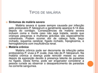 Tipos de maláriaSintomas de malária severa		Malária severa é quase sempre causada por infecção pelo protozoário P. falciparum e geralmente aparece 6-14 dias depois do contágio. Conseqüências da malária severa incluem coma e morte caso não seja tratada, sendo que crianças pequenas e mulheres grávidas são especialmente vulneráveis. Podem ocorrer dor de cabeça forte, baço inchado, isquemia cerebral, fígado inchado, hipoglicemia, e hemoglobinúria com insuficiência renal. Malária crônica		Malária crônica pode ser decorrente de infecção pelos protozoários P. vivax e P. ovale, mas não do P. falciparum. Na malária crônica a doença pode reincidir meses ou anos depois da exposição devido à presença latente de parasitas no fígado. Desta forma, pode ser enganador considerar a pessoa curada ao observar o desaparecimento de parasitas na corrente sanguínea.