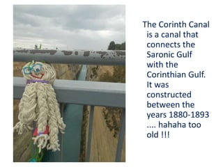 The Corinth Canal
is a canal that
connects the
Saronic Gulf
with the
Corinthian Gulf.
It was
constructed
between the
years 1880-1893
.... hahaha too
old !!!
 