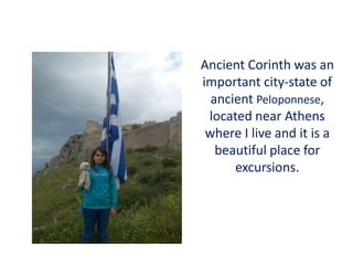 Ancient Corinth was an
important city-state of
ancient Peloponnese,
located near Athens
where I live and it is a
beautiful place for
excursions.
 