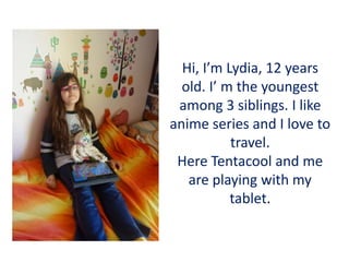 Hi, I’m Lydia, 12 years
old. I’ m the youngest
among 3 siblings. I like
anime series and I love to
travel.
Here Tentacool and me
are playing with my
tablet.
 